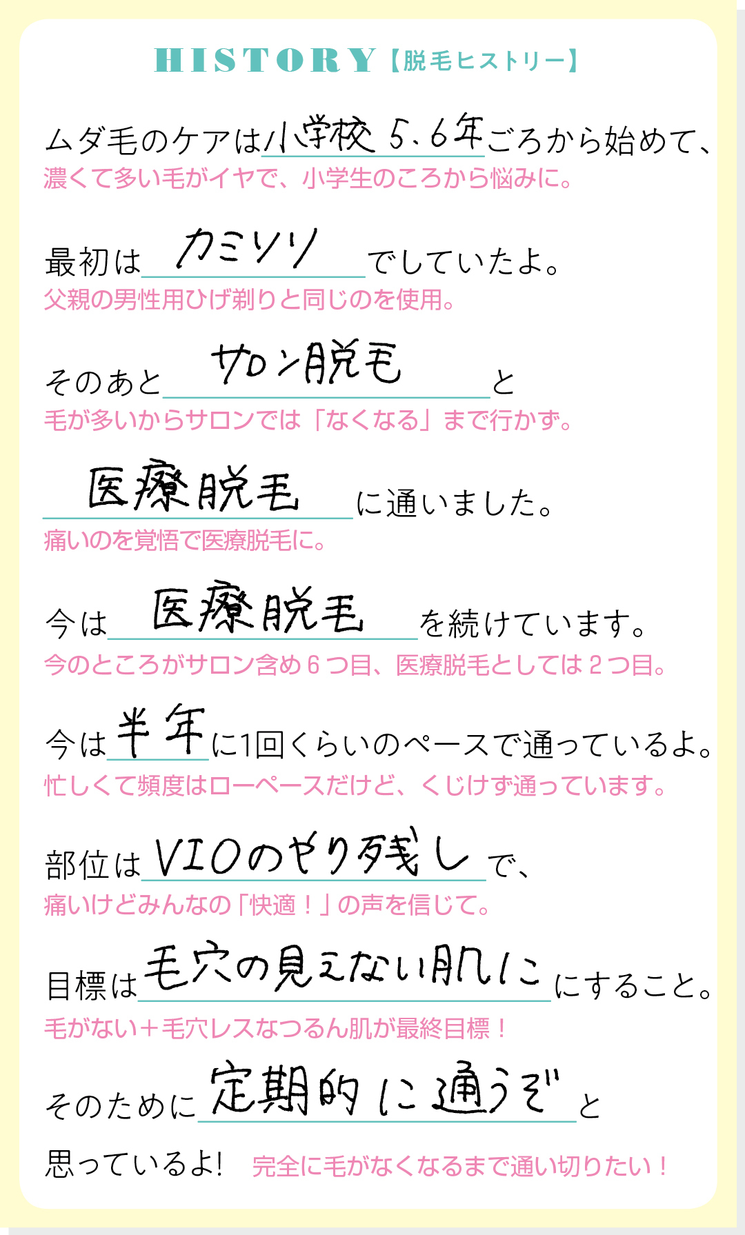 HISTORY【脱毛ヒストリー】ムダ毛のケアは小学校5,6年ごろから始めて、最初はカミソリでしていたよ。そのあとサロン脱毛と医療脱毛に通いました。今は医療脱毛を続けています。今は半年に1回くらいのペースで通っているよ。部位はVIOのやり残しで、目標は毛穴の見えない肌にすること。そのために定期的に通うぞと思っているよ!