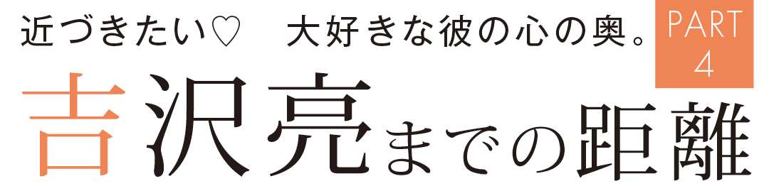 近づきたい♡ 大好きな彼の心の奥 吉沢亮までの距離