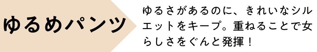 ゆるめパンツ ゆるさがあるのに、きれいなシルエットをキープ。 重ねることで女らしさをぐんと発揮!