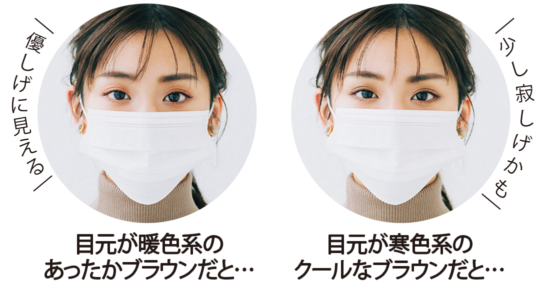 優しげに見える 目元が暖色系のあったかブラウンだと・・・ 少し寂しげかも 目元が寒色系のクールなブラウンだと・・・