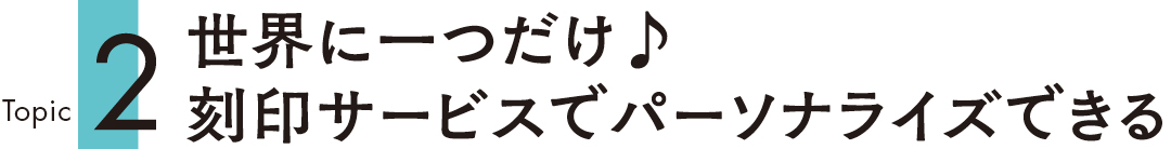 Topic2 世界に一つだけ♪ 刻印サービスでパーソナライズできる