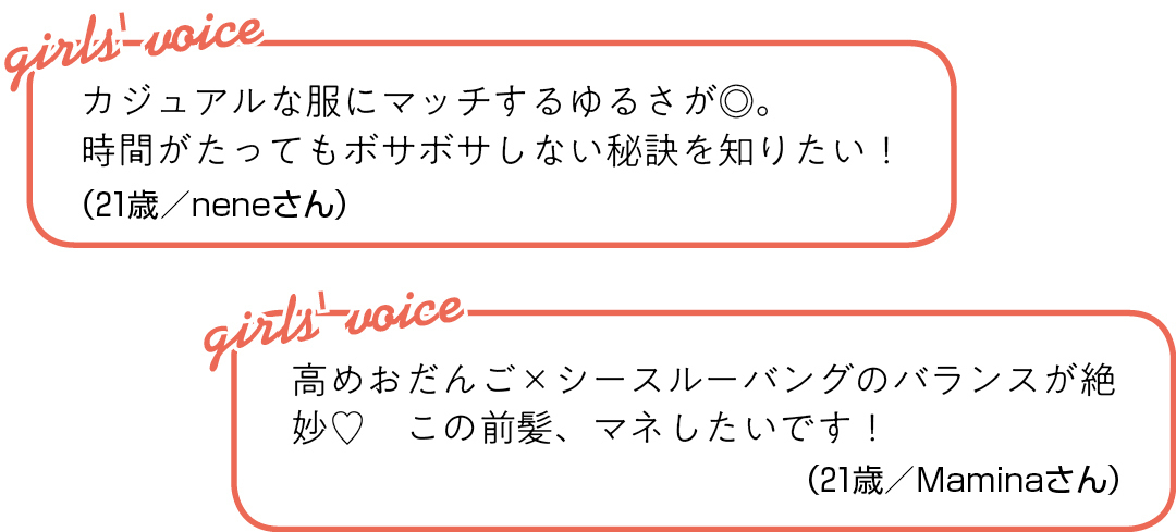 カジュアルな服にマッチするゆるさが◎。 時間がたってもボサボサしない 秘訣を知りたい!(21歳/neneさん)高めおだんご×シースルーバングの バランスが絶妙♡ この前髪、マネしたいです!(21歳/Maminaさん)
