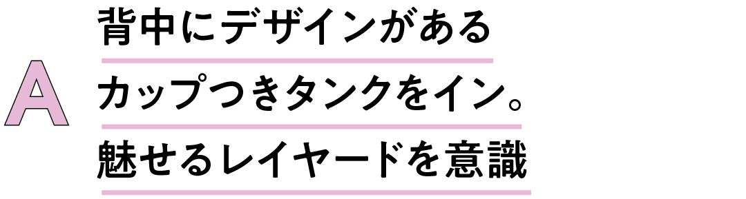 A 背中にデザインがあるカップつきタンクをイン。魅せるレイヤードを意識