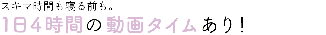 スキマ時間も寝る前も。1日4時間の動画タイムあり!
