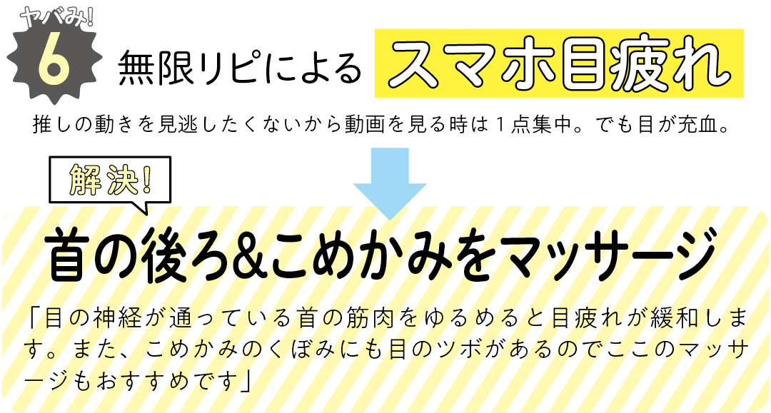 ヤバみ!6 無限リピによるスマホ目疲れ 推しの動きを見逃したくないから動画を見る時は1点集中。でも目が充血。 解決! 首の後ろ&こめかみをマッサージ 「目の神経が通っている首の筋肉をゆるめると目疲れが緩和します。また、こめかみのくぼみにも目のツボがあるのでここのマッサージもおすすめです」