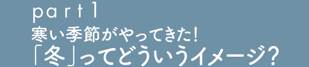 part1 寒い季節がやってきた! 「冬」ってどういうイメージ?