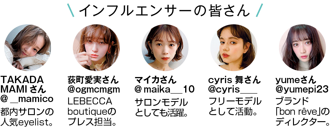 インフルエンサーの皆さん TAKADA MAMIさん@__mamico 都内サロンの人気eyelist。 荻町愛実さん@ogmcmgm LEBECCA boutiqueのプレス担当。 マイカさん@maika___10 サロンモデルとしても活躍。 cyris 舞さん@cyris____ フリーモデルとして活動。 yumeさん@yumepi23 ブランド「bon rêve」のディレクター。