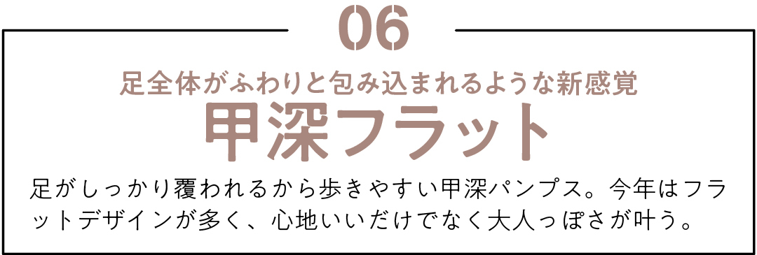 06 足全体がふわりと包み込まれるような新感覚 甲深フラット 足がしっかり覆われるから歩きやすい甲深パンプス。今年はフラットデザインが多く、心地いいだけでなく大人っぽさが叶う。