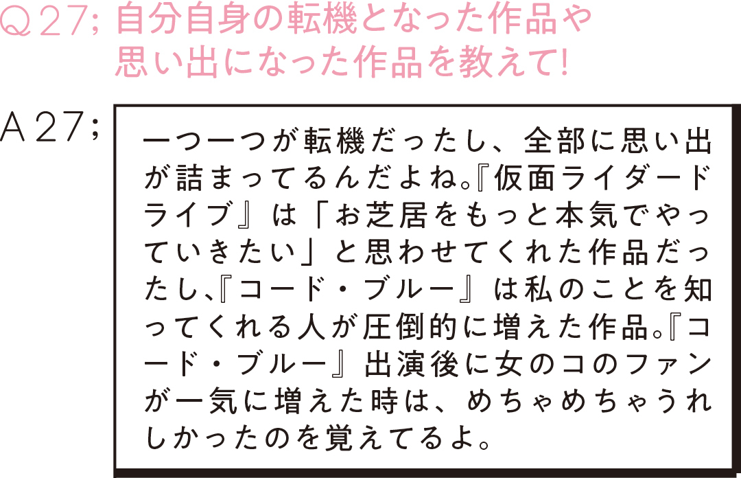 Q27:自分自身の転機となった作品や 思い出になった作品を教えて! A27;一つ一つが転機だったし、全部に思い出が詰まってるんだよね。『仮面ライダードライブ』 は「お芝居をもっと本気でやっていきたい」と思わせてくれた作品だったし、『コード・ブルー』は私のことを知ってくれる人が圧倒的に増えた作品。『コード・ブルー』出演後に女のコのファンが一気に増えた時は、めちゃめちゃうれしかったのを覚えてるよ。