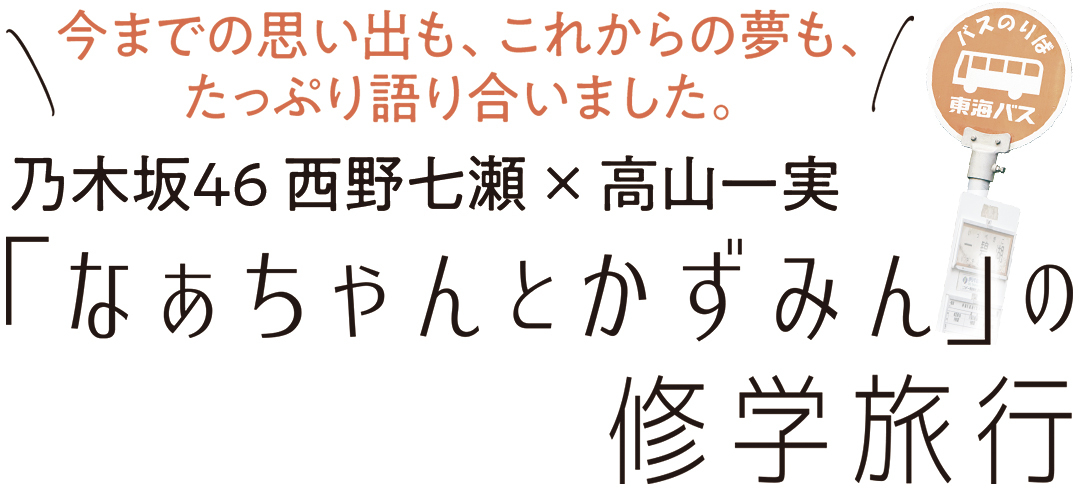 今までの思い出も、これからの夢も、 たっぷり語り合いました。乃木坂46 西野七瀬 × 高山一実 「なあちゃんとかずみん」の修学旅行