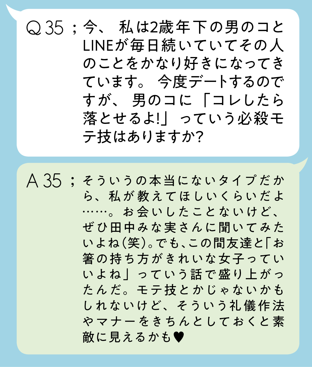 Q35;今、私は2歳年下の男のコとLINEが毎日続いていてその人のことをかなり好きになってきています。今度デートするのですが、男のコに「コレしたら落とせるよ!」っていう必殺モテ技はありますか? A35;そういうの本当にないタイプだから、私が教えてほしいくらいだよ……。お会いしたことないけど、ぜひ田中みな実さんに聞いてみたいよね(笑)。でも、この間友達と「お箸の持ち方がきれいな女子っていいよね」っていう話で盛り上がったんだ。モテ技とかじゃないかもしれないけど、そういう礼儀作法やマナーをきちんとしておくと素敵に見えるかも♥