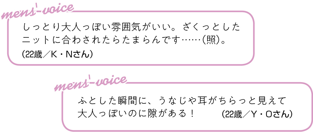 しっとり大人っぽい雰囲気がいい。 ざくっとしたニットに合わされたら たまらんです……(照)。(22歳/K・Nさん)ふとした瞬間に、 うなじや耳がちらっと見えて 大人っぽいのに隙がある!(22歳/Y・Oさん)