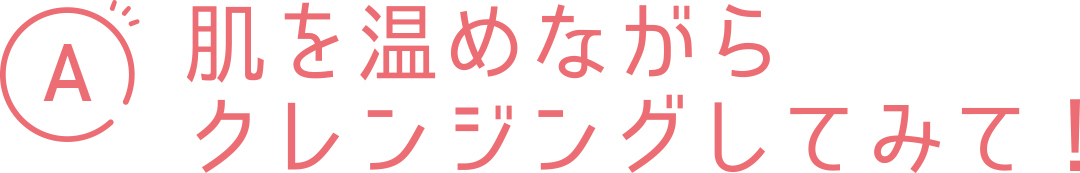 A 肌を温めながらクレンジングしてみて!