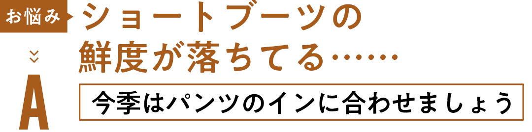 お悩み ショートブーツの 鮮度が落ちてる…… A今季はパンツの インに合わせましょう
