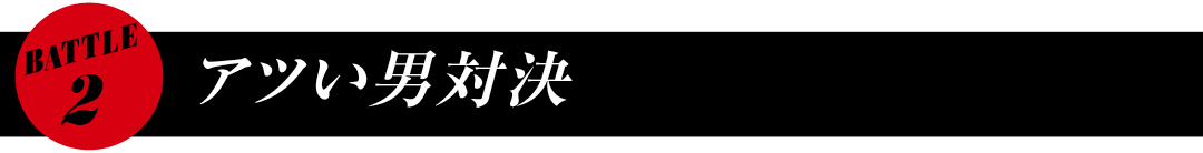 BATTLE2 アツい男対決
