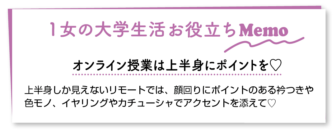 1女の大学生活お役立ちMemo オンライン授業は上半身にポイントを♡ 上半身しか見えないリモートでは、顔回りにポイントのある衿つきや色モノ、イヤリングやカチューシャでアクセントを添えて♡