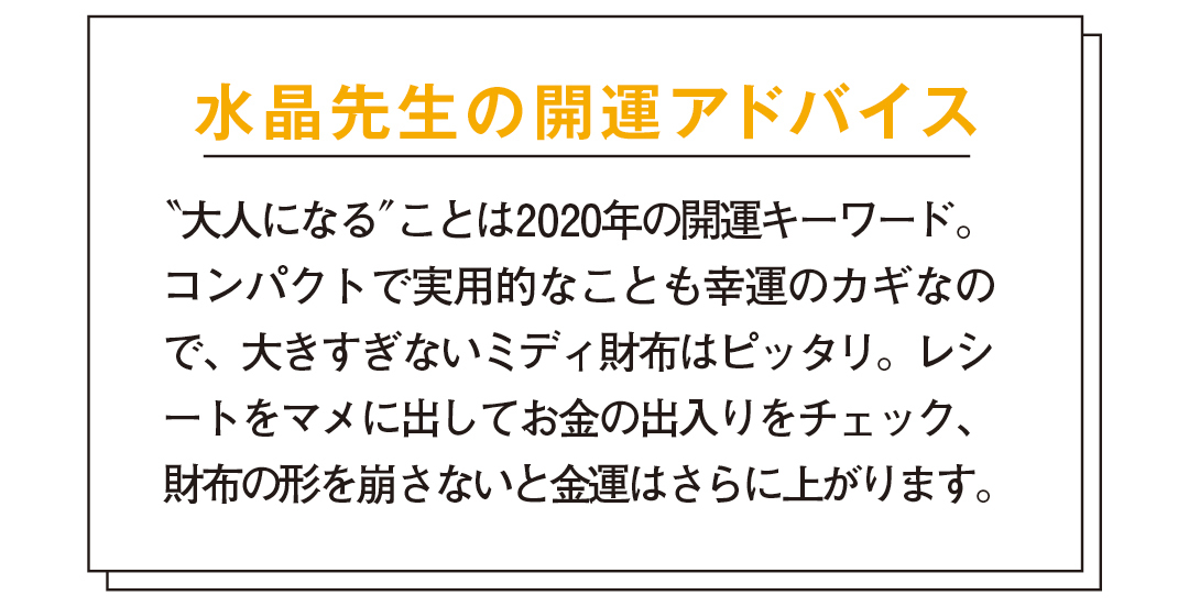 水晶先生の開運アドバイス "大人になる"ことは2020年の開運キーワード。コンパクトで実用的なことも幸運のカギなので、大きすぎないミディ財布はピッタリ。レシートをマメに出してお金の出入りをチェック、財布の形を崩さないと金運はさらに上がります。ハイブランドのお財布を持つことで、あなたにワンランク上の女性を目指す心が芽生え、それが金運アップにつながります。特に2020年は山羊座に幸運の星・木星だけでなく、さまざまな星が集中する1年。山羊座は高い権威やステイタスの象徴。お財布もハイブランドのものを。