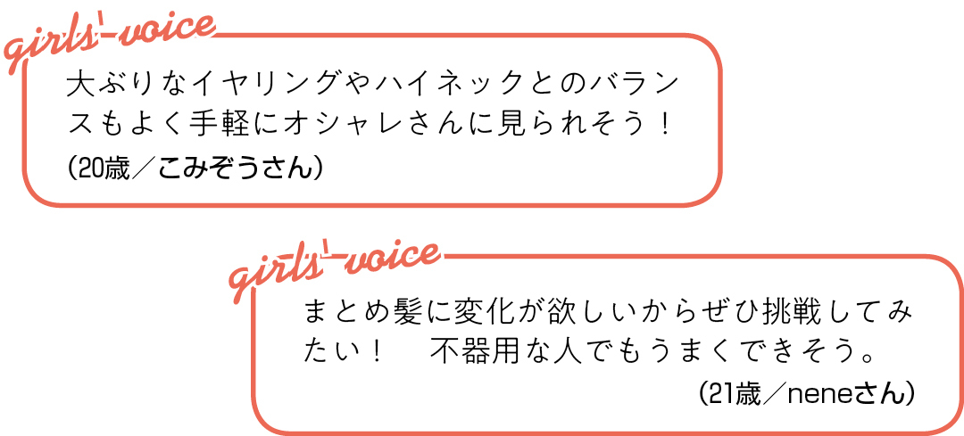 大ぶりなイヤリングや ハイネックとのバランスもよく 手軽にオシャレさんに見られそう!(20歳/こみぞうさん)まとめ髪に変化が欲しいから ぜひ挑戦してみたい! 不器用な人でもうまくできそう。(21歳/neneさん)