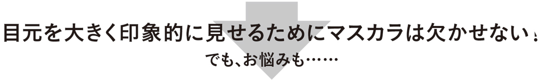 目元を大きく印象的に見せるためにマスカラは欠かせない。でも、お悩みも……