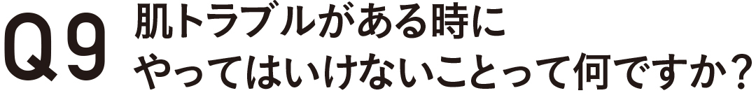 Q9 肌トラブルがある時にやってはいけないことって何ですか?