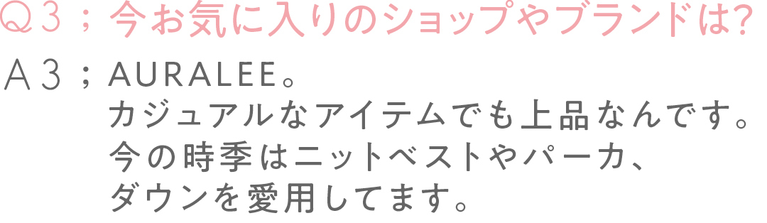 今お気に入りの ショップやブランドは? AURALEE。 カジュアルなアイテムでも 上品なんです。 今の時季はニットベストや パーカ、ダウンを 愛用してます。