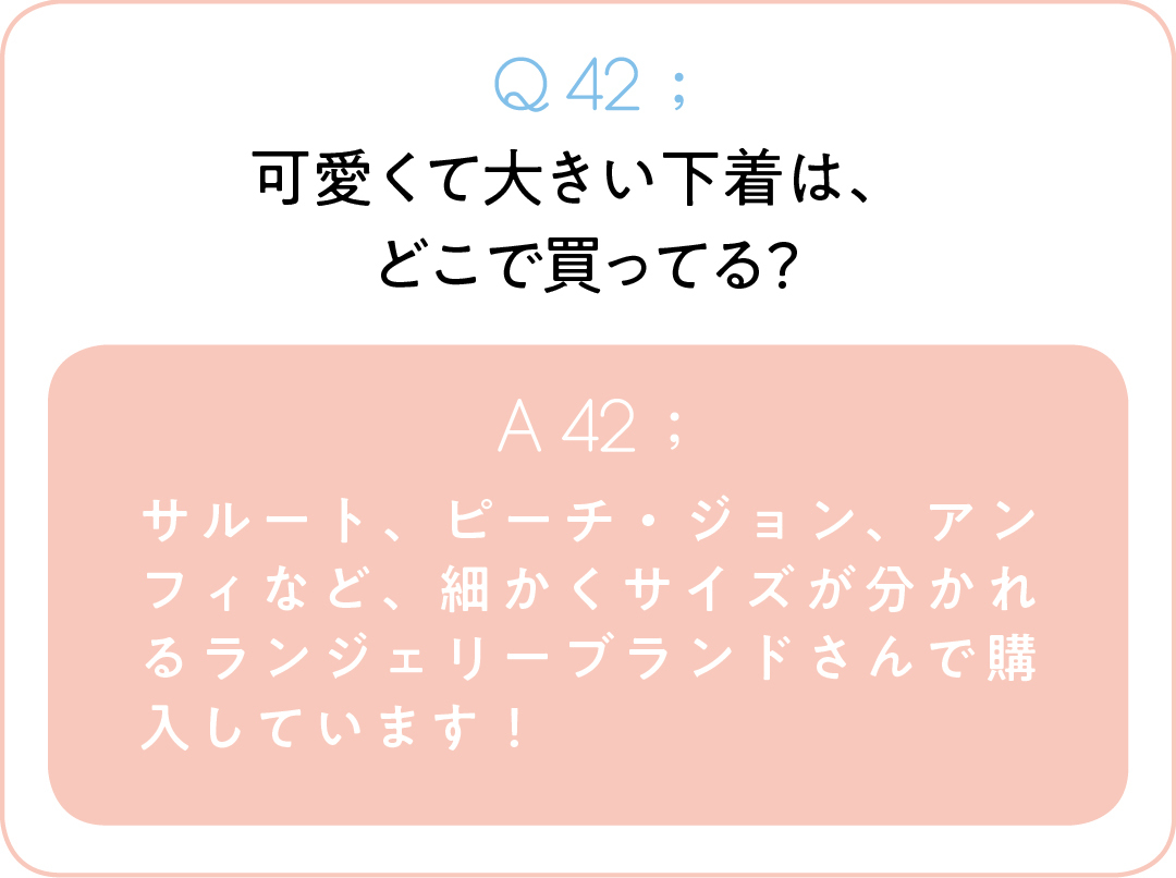 Q42;可愛くて大きい下着は、 どこで買ってる? A42;サルート、ピーチ・ジョン、アンフィなど、細かくサイズが分かれるランジェリーブランドさんで購入しています!