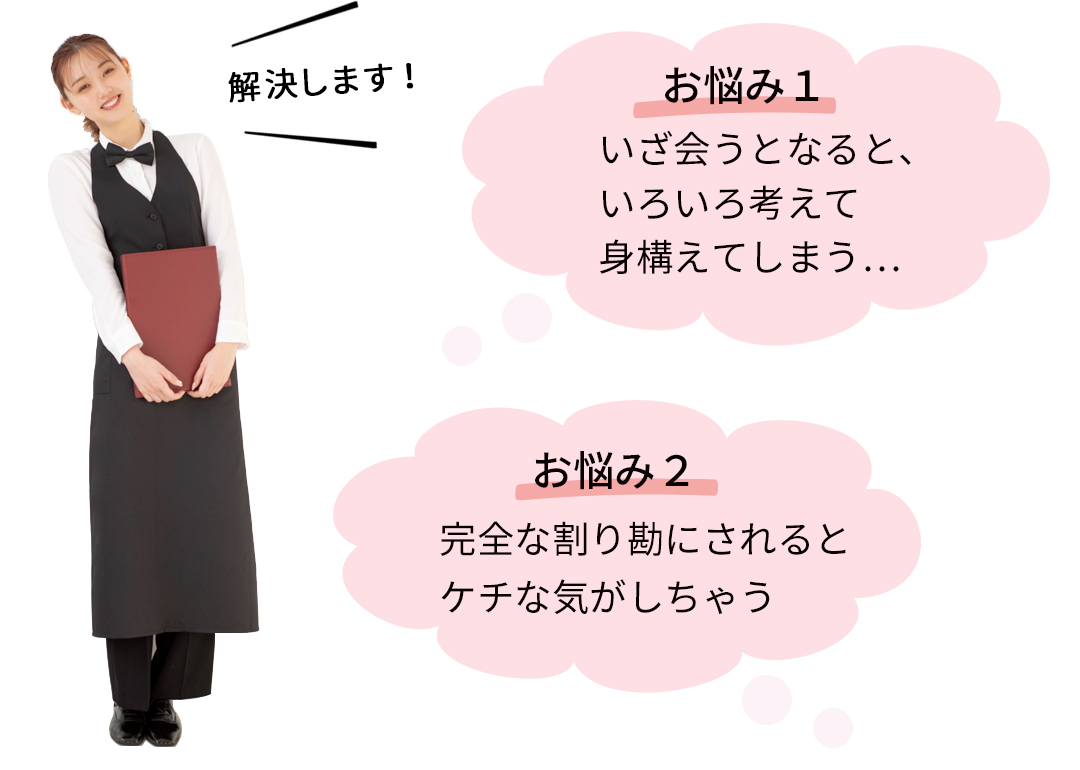 解決します! お悩み1 いざ会うとなると、いろいろ考えて身構えてしまう… お悩み2 完全な割り勘にされるとケチな気がしちゃう