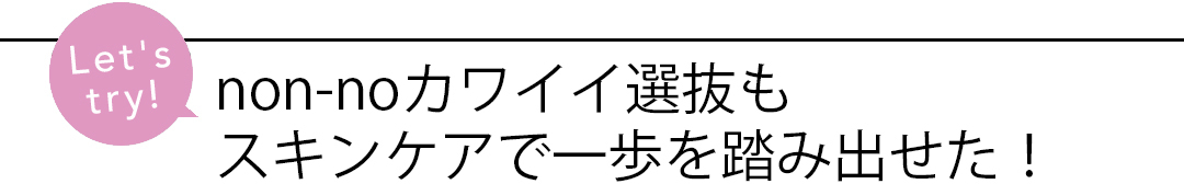 non-noカワイイ選抜もスキンケアで一歩を踏み出せた!