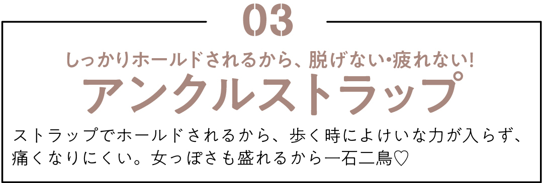 03 しっかりホールドされるから、脱げない・疲れない! アンクルストラップ ストラップでホールドされるから、歩く時によけいな力が入らず、痛くなりにくい。女っぽさも盛れるから一石二鳥♡