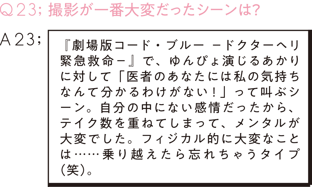 Q23;撮影が一番大変だったシーンは? A23 『劇場版コード・ブルー -ドクターヘリ緊急救命-』で、ゆんぴょ演じるあかりに対して「医者のあなたには私の気持ちなんて分かるわけがない!」って叫ぶシーン。自分の中にない感情だったから、テイク数を重ねてしまって、メンタルが大変でした。フィジカル的に大変なことは……乗り越えたら忘れちゃうタイプ(笑)。