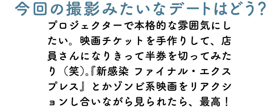今回の撮影みたいなデートはどう? プロジェクターで本格的な雰囲気にしたい。映画チケットを手作りして、店員さんになりきって半券を切ってみたり(笑)。『新感染 ファイナル・エクスプレス』とかゾンビ系映画をリアクションし合いながら見られたら、最高!