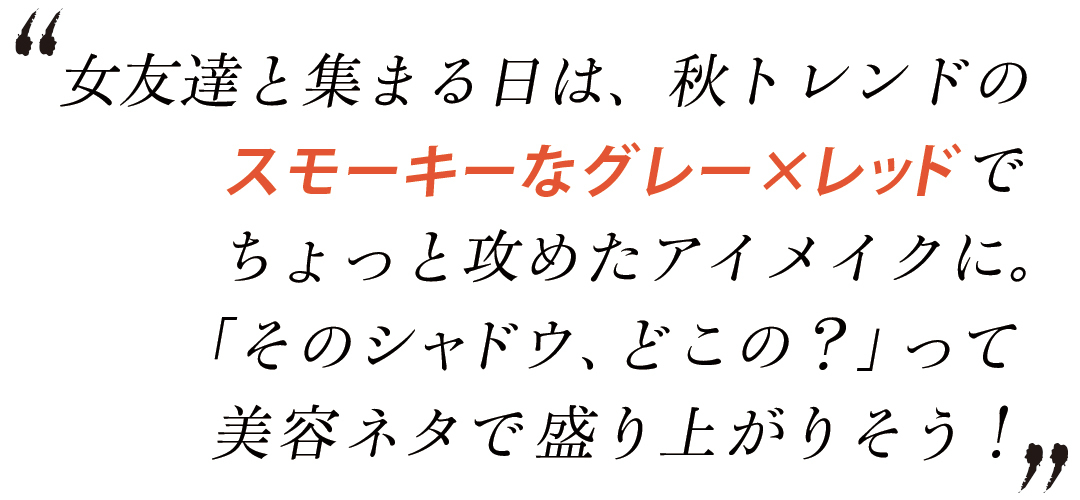 女友達と集まる日は、秋トレンドのスモーキーなグレーxレッドでちょっと攻めたアイメイクに。「そのシャドウ、どこの?」って美容ネタで盛り上がりそう!