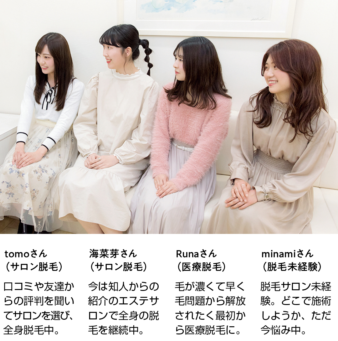 tomoさん(サロン脱毛)口コミや友達からの評判を聞いてサロンを選び、全身脱毛中。 海菜芽さん(サロン脱毛)今は知人からの紹介のエステサロンで全身の脱毛を継続中。 Runaさん(医療脱毛)毛が濃くて早く毛問題から解放されたく最初から医療脱毛に。 minamiさん(脱毛未経験)脱毛サロン未経験。どこで施術しようか、ただ今悩み中。