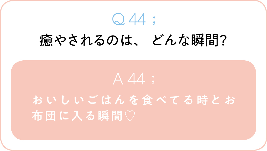 Q44;癒やされるのは、どんな瞬間? A44;おいしいごはんを食べてる時とお布団に 入る瞬間♡