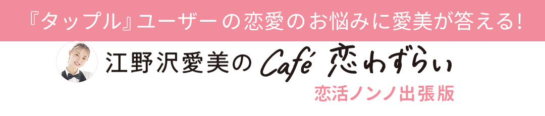 『タップル』ユーザーの恋愛のお悩みに愛美が答える!【江野沢愛美のcafé 恋わずらい】恋活ノンノ出張版