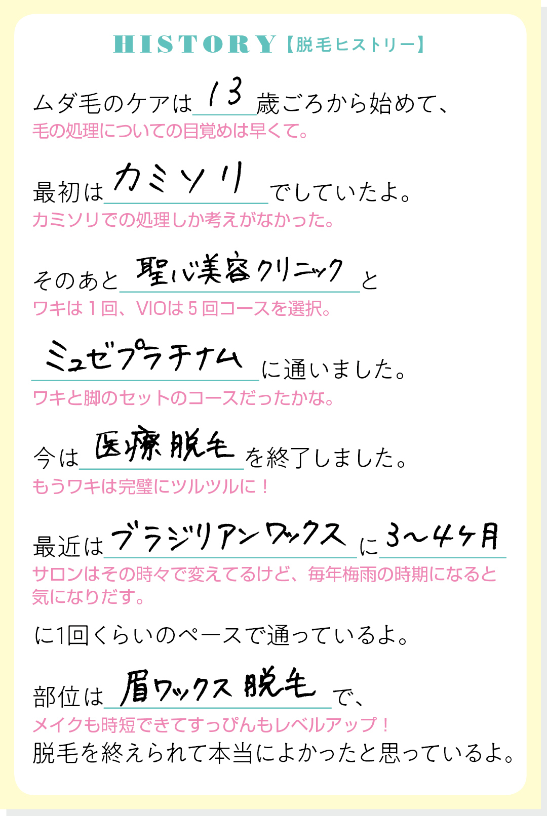 HISTORY【脱毛ヒストリー】ムダ毛のケアは13歳ごろから始めて、最初はカミソリでしていたよ。そのあと聖心美容クリニックとミュゼプラチナムに通いました。今は医療脱毛を終了しました。最近はブラジリアンワックスに3〜4ヶ月に1回くらいのペースで通っているよ。部位は眉ワックス脱毛で、脱毛を終えられて本当によかったと思っているよ。