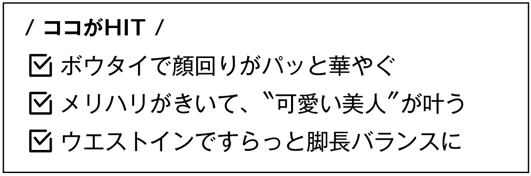 / ココがHIT / ボウタイで顔回りがパッと華やぐ メリハリがきいて、"可愛い美人"が叶う ウエストインですらっと脚長バランスに