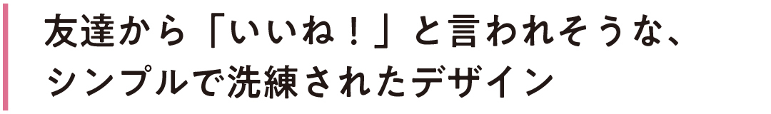 友達から「いいね!」と言われそうな、シンプルで洗練されたデザイン