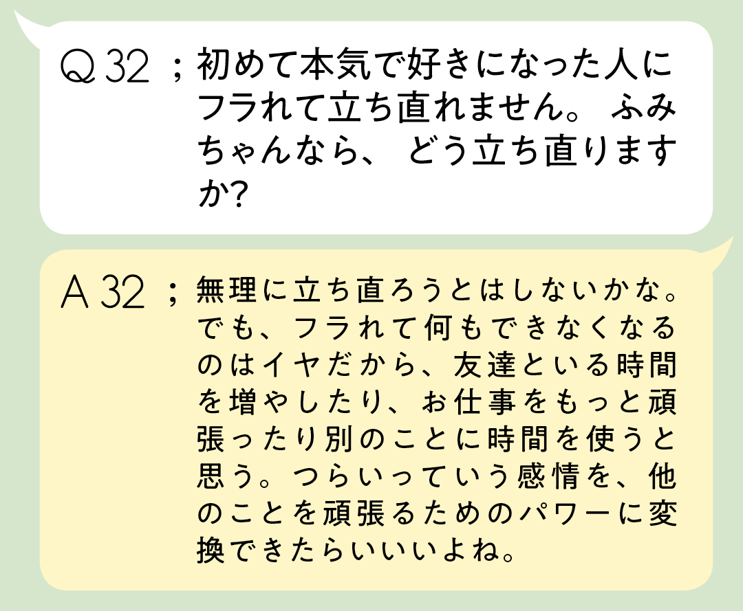 Q32:初めて本気で好きになった人に フラれて立ち直れません。 ふみちゃんなら、どう立ち直りますか? A32;無理に立ち直ろうとはしないかな。でも、フラれて何もできなくなるのはイヤだから、友達といる時間を増やしたり、お仕事をもっと頑張ったり別のことに時間を使うと思う。つらいっていう感情を、他のことを頑張るためのパワーに変換できたらいいいよね。