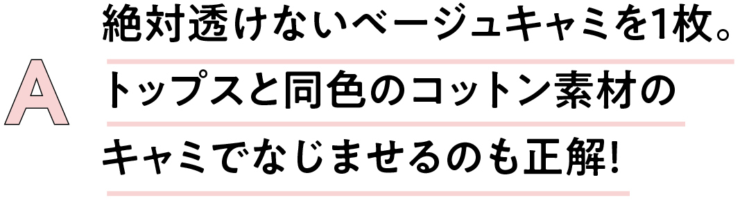A 絶対透けないベージュキャミを1枚。 トップスと同色のコットン素材の キャミでなじませるのも正解!
