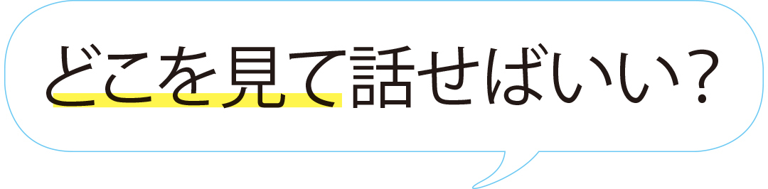 どこを見て話せばいい?