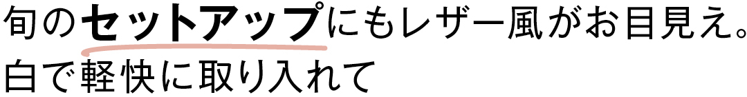旬のセットアップにも レザー風がお目見え。 白で軽快に取り入れて