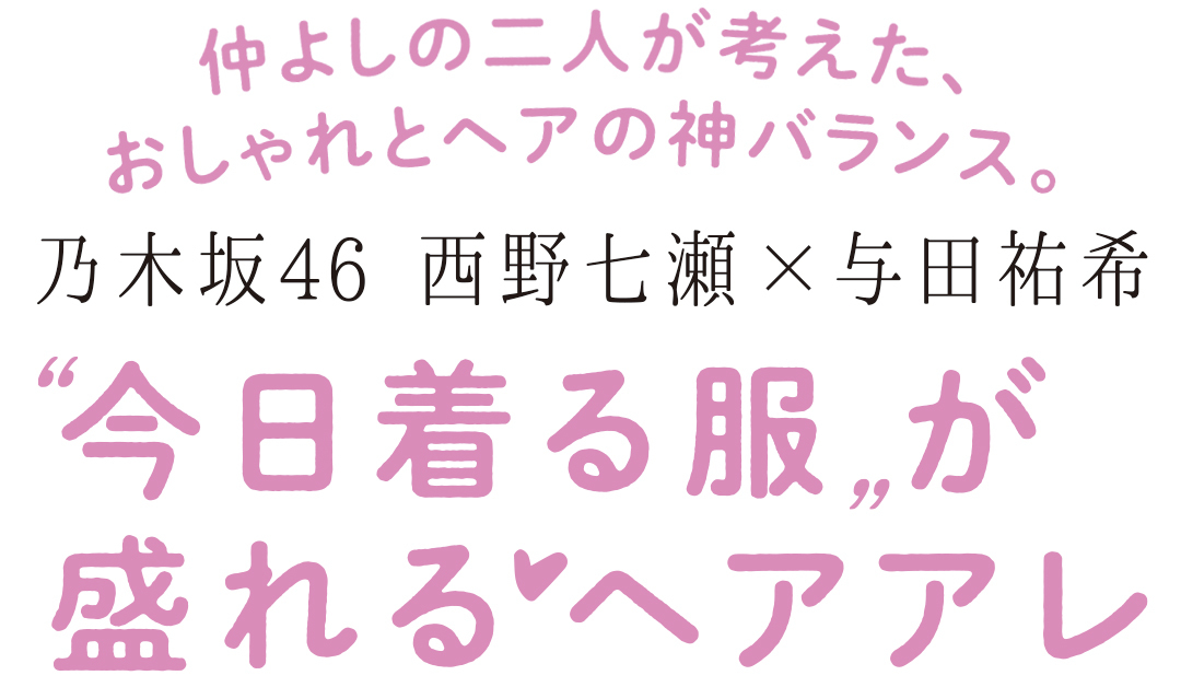 仲よしの二人が考えた、おしゃれとヘアの神バランス。 乃木坂46 西野七瀬×与田祐希 ”今日着る服”が盛れるヘアアレ