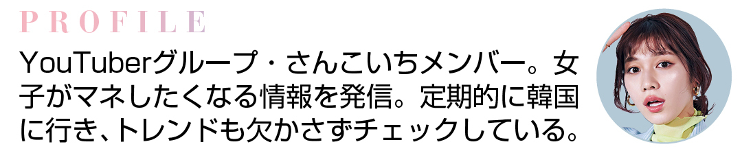 PROFILE YouTuberグループ・さんこいちメンバー。女子がマネしたくなる情報を発信。定期的に韓国に行き、トレンドも欠かさずチェックしている。