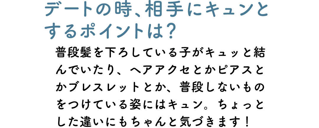 デートの時、相手にキュンとするポイントは? 普段髪を下ろしている子がキュッと結んでいたり、ヘアアクセとかピアスとかブレスレットとか、普段しないものをつけている姿にはキュン。ちょっとした違いにもちゃんと気づきます!