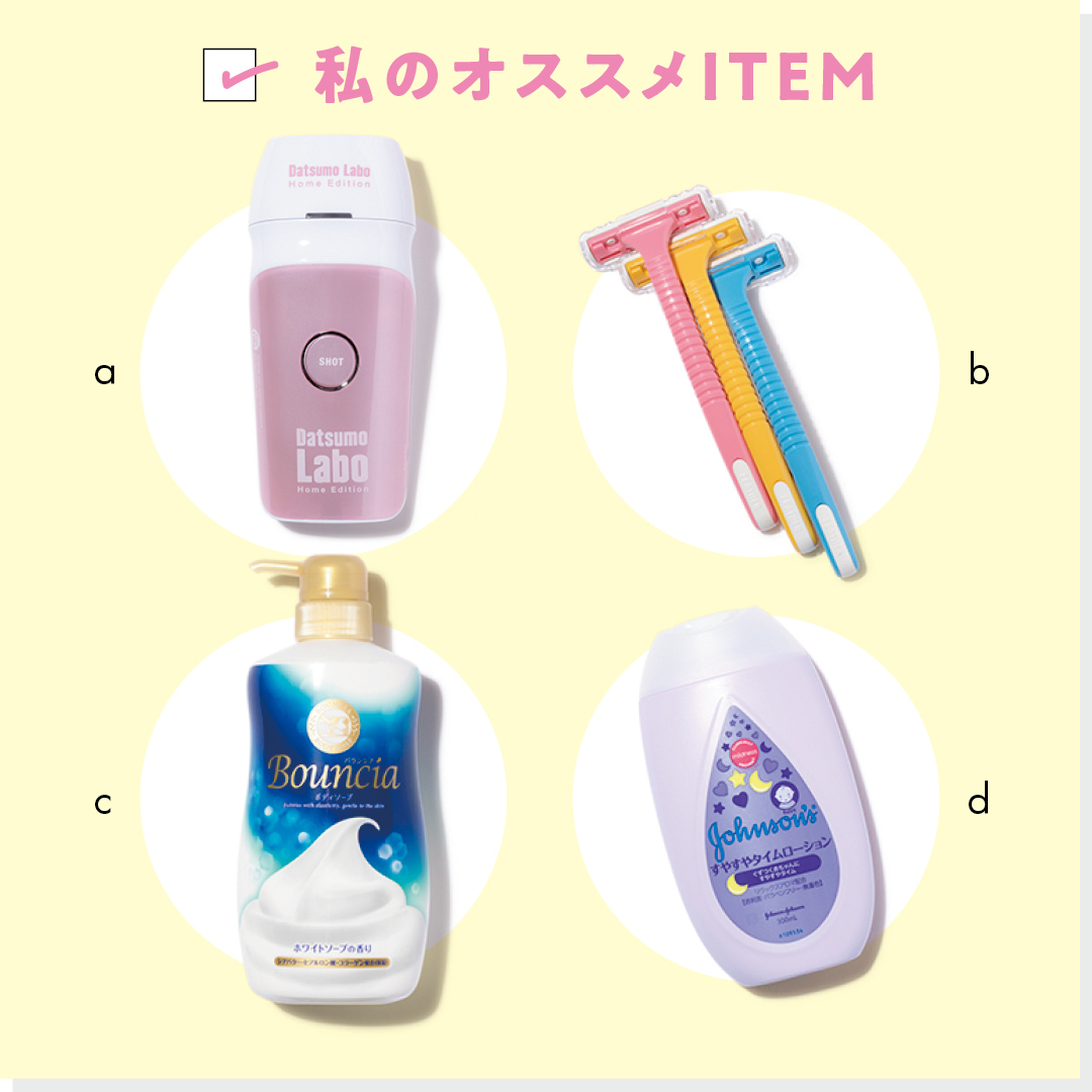 私のオススメITEM a 脱毛ラボ Home Edition 脱毛器 「サロンレベルの脱毛器。顔以外は、たまにこれを使っておうち脱毛します」 ¥64980/セドナエンタープライズ b ピアニィ T ボディ用 ガード付 「我が家の定番。安いのですぐ買い替えられるしよく剃れます」 (3本入り)¥220/フェザー安全剃刀 お客様相談室 c バウンシアボディソープ ホワイトソープの香り 「とにかく泡立ちが最高。優しく洗えて、肌にしっとり感がありました」 (オープン価格)/牛乳石鹼共進社 お客様相談室 d ジョンソン(R)ベビー すやすやタイムローション 「赤ちゃん向けだから除毛後のデリケートな肌に安心」 ¥933/ジョンソン・エンド・ジョンソン