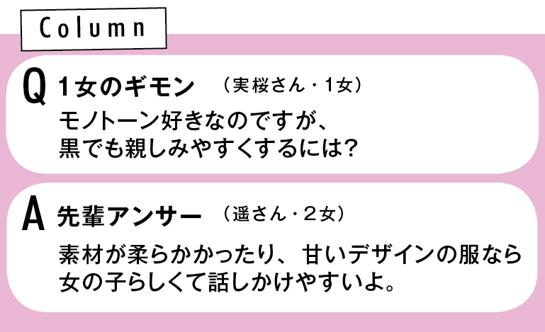 Q 1女のギモン モノトーン好きなのですが、黒でも親しみやすくするには? (実桜さん・1女) A先輩アンサー 素材が柔らかかったり、甘いデザインの服なら女の子らしくて話しかけやすいよ。(遥さん・2女)