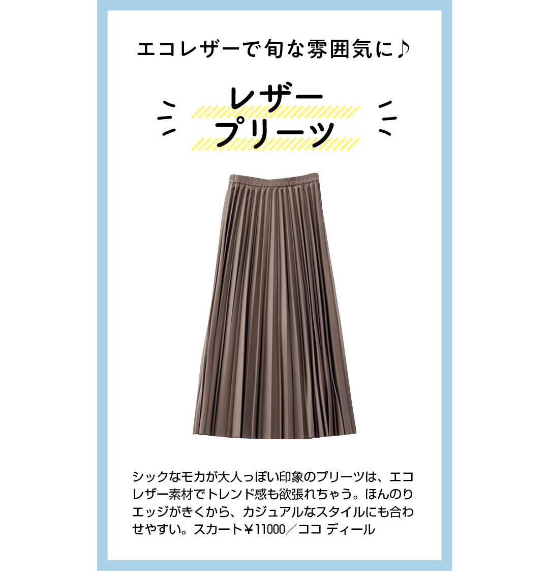 エコレザーで旬な雰囲気に♪ レザープリーツ シックなモカが大人っぽい印象のプリーツは、エコレザー素材でトレンド感も欲張れちゃう。ほんのりエッジがきくから、カジュアルなスタイルにも合わせやすい。スカート¥11000/ココ ディール