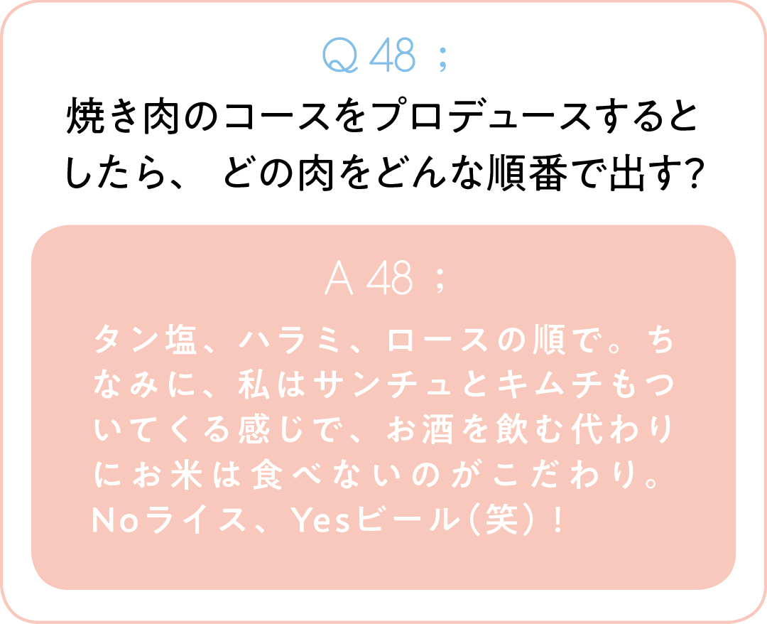 Q48;焼き肉のコースをプロデュースするとしたら、 どの肉をどんな順番で出す? A48;タン塩、ハラミ、ロースの順で。ちなみに、私はサンチュとキムチもついてくる感じで、お酒を飲む代わりにお米は食べないのがこだわり。Noライス、Yesビール(笑)!