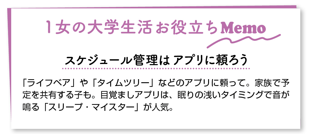 1女の大学生活お役立ちMemo スケジュール管理はアプリに頼ろう 「ライフベア」や「タイムツリー」などのアプリに頼って。家族で予定を共有する子も。目覚ましアプリは、眠りの浅いタイミングで音が鳴る「スリープ・マイスター」が人気。
